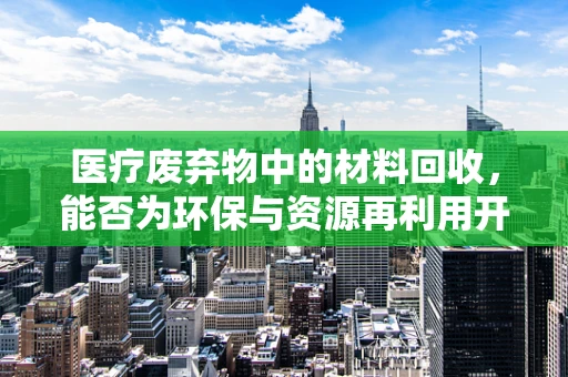 医疗废弃物中的材料回收，能否为环保与资源再利用开辟新径？
