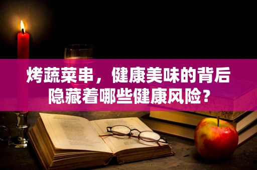 烤蔬菜串，健康美味的背后隐藏着哪些健康风险？