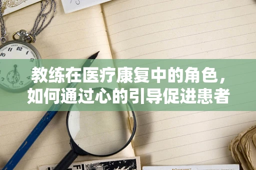 教练在医疗康复中的角色，如何通过心的引导促进患者身的恢复？