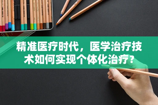 精准医疗时代，医学治疗技术如何实现个体化治疗？
