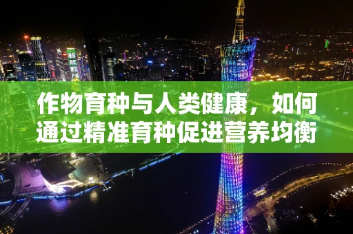 作物育种与人类健康，如何通过精准育种促进营养均衡？