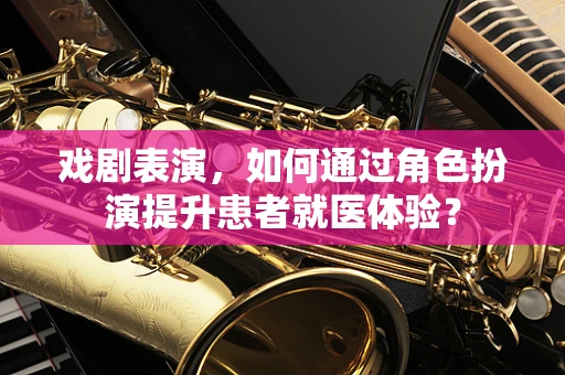 戏剧表演，如何通过角色扮演提升患者就医体验？