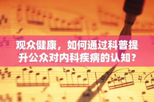 观众健康，如何通过科普提升公众对内科疾病的认知？