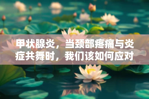 甲状腺炎，当颈部疼痛与炎症共舞时，我们该如何应对？