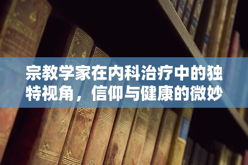 宗教学家在内科治疗中的独特视角，信仰与健康的微妙平衡