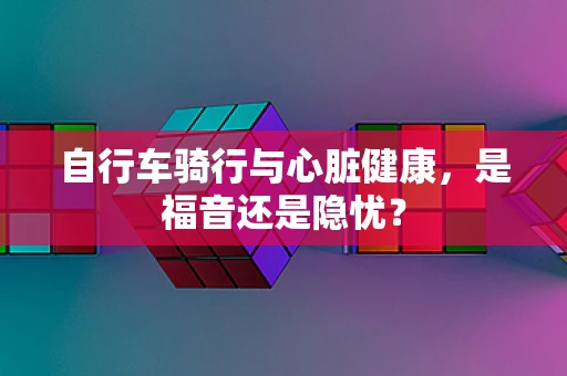 自行车骑行与心脏健康，是福音还是隐忧？