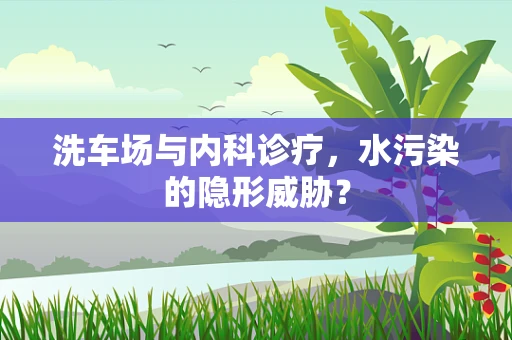 洗车场与内科诊疗，水污染的隐形威胁？