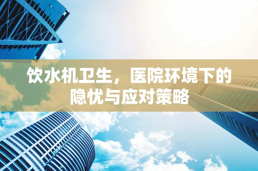 饮水机卫生，医院环境下的隐忧与应对策略