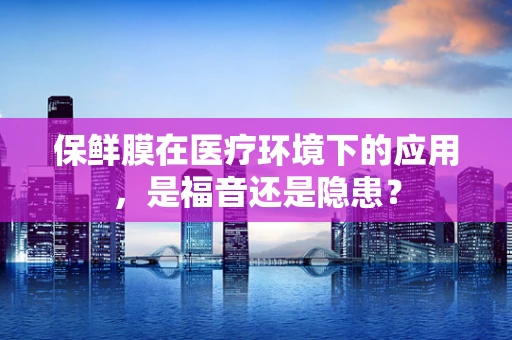 保鲜膜在医疗环境下的应用，是福音还是隐患？