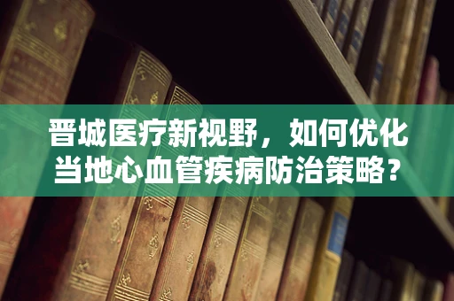 晋城医疗新视野，如何优化当地心血管疾病防治策略？