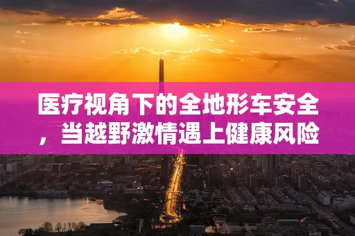 医疗视角下的全地形车安全，当越野激情遇上健康风险