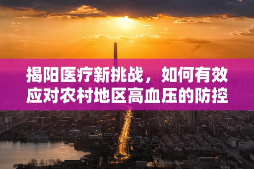 揭阳医疗新挑战，如何有效应对农村地区高血压的防控？