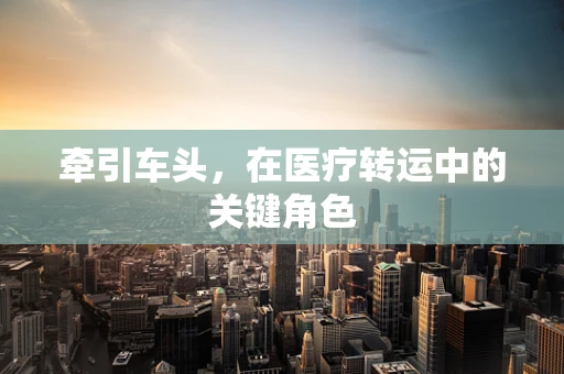 牵引车头，在医疗转运中的关键角色