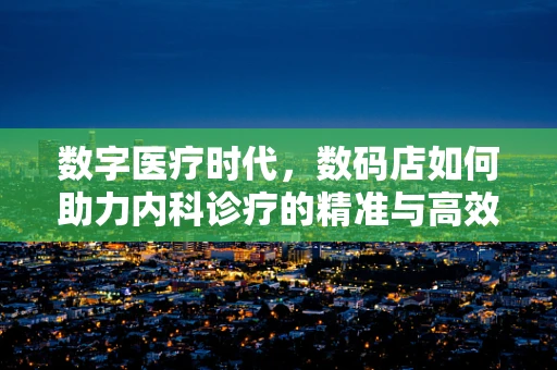 数字医疗时代，数码店如何助力内科诊疗的精准与高效？