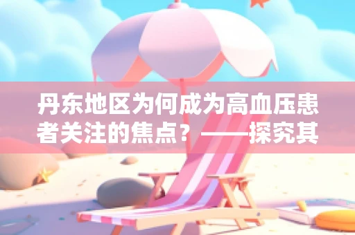 丹东地区为何成为高血压患者关注的焦点？——探究其地理、环境与健康的关系