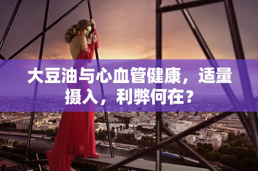 大豆油与心血管健康，适量摄入，利弊何在？