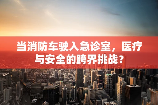 当消防车驶入急诊室，医疗与安全的跨界挑战？