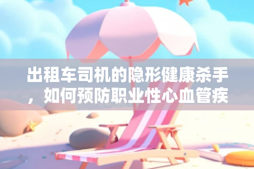 出租车司机的隐形健康杀手，如何预防职业性心血管疾病？