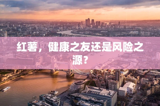 红薯，健康之友还是风险之源？