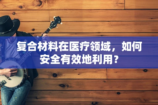 复合材料在医疗领域，如何安全有效地利用？