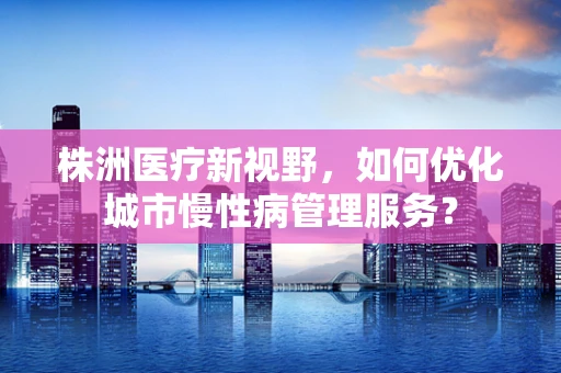 株洲医疗新视野，如何优化城市慢性病管理服务？