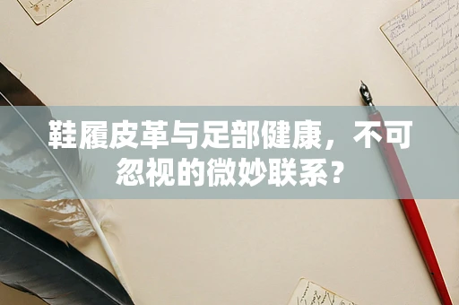 鞋履皮革与足部健康，不可忽视的微妙联系？