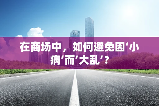 在商场中，如何避免因‘小病’而‘大乱’？