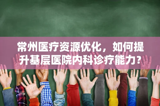 常州医疗资源优化，如何提升基层医院内科诊疗能力？