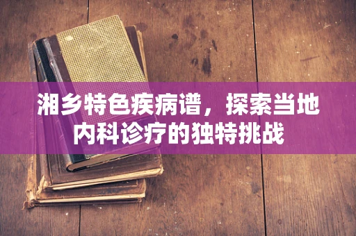 湘乡特色疾病谱，探索当地内科诊疗的独特挑战