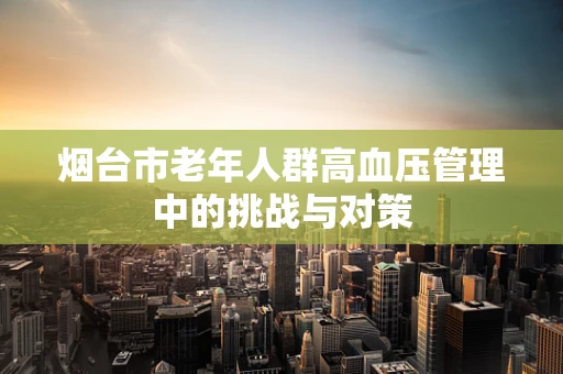 烟台市老年人群高血压管理中的挑战与对策