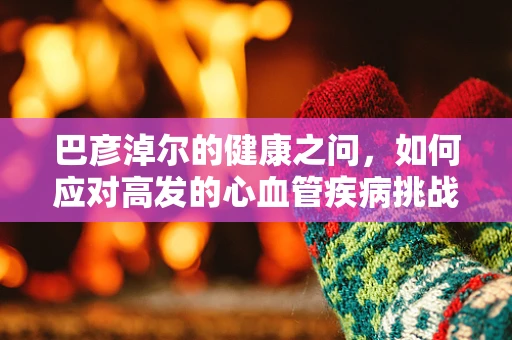 巴彦淖尔的健康之问，如何应对高发的心血管疾病挑战？