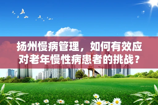 扬州慢病管理，如何有效应对老年慢性病患者的挑战？