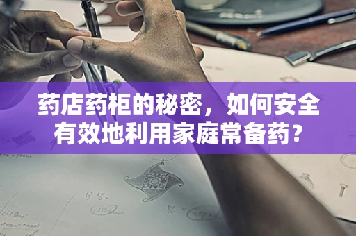 药店药柜的秘密，如何安全有效地利用家庭常备药？