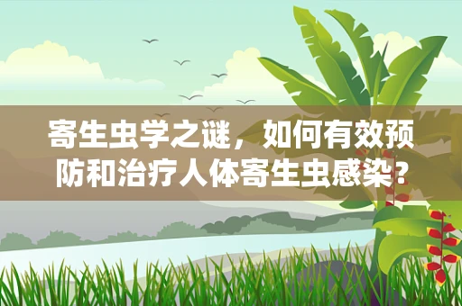 寄生虫学之谜，如何有效预防和治疗人体寄生虫感染？
