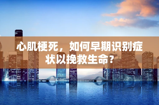 心肌梗死，如何早期识别症状以挽救生命？