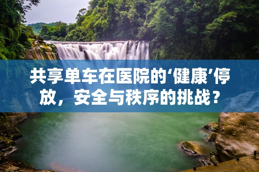 共享单车在医院的‘健康’停放，安全与秩序的挑战？