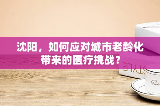 沈阳，如何应对城市老龄化带来的医疗挑战？