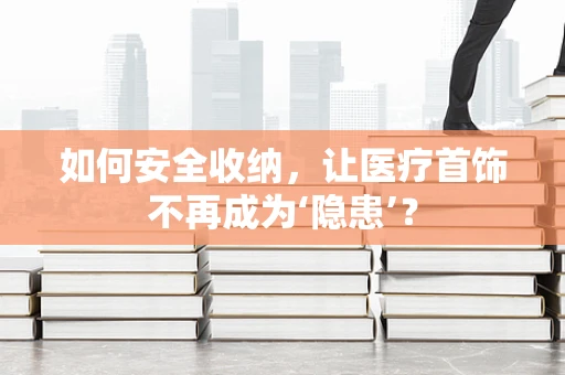 如何安全收纳，让医疗首饰不再成为‘隐患’？