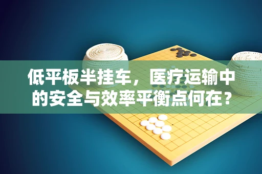 低平板半挂车，医疗运输中的安全与效率平衡点何在？
