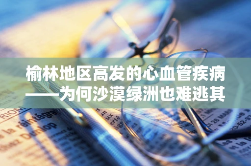 榆林地区高发的心血管疾病——为何沙漠绿洲也难逃其扰？