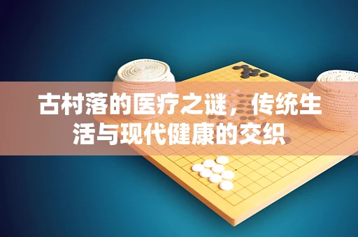 古村落的医疗之谜，传统生活与现代健康的交织