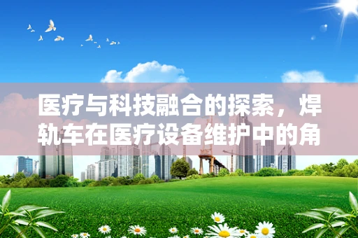医疗与科技融合的探索，焊轨车在医疗设备维护中的角色与挑战