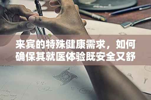 来宾的特殊健康需求，如何确保其就医体验既安全又舒适？