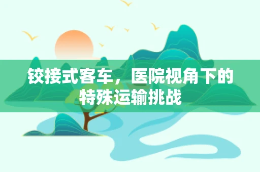 铰接式客车，医院视角下的特殊运输挑战