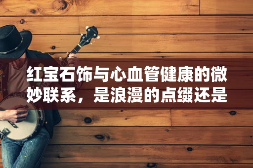 红宝石饰与心血管健康的微妙联系，是浪漫的点缀还是健康的隐忧？
