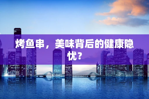 烤鱼串，美味背后的健康隐忧？