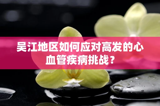 吴江地区如何应对高发的心血管疾病挑战？