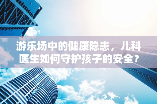 游乐场中的健康隐患，儿科医生如何守护孩子的安全？
