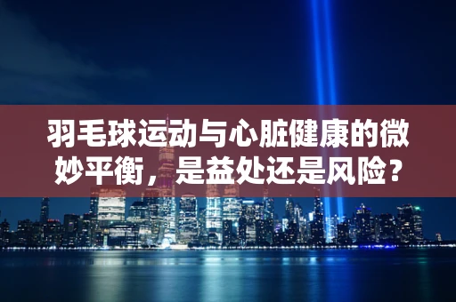 羽毛球运动与心脏健康的微妙平衡，是益处还是风险？