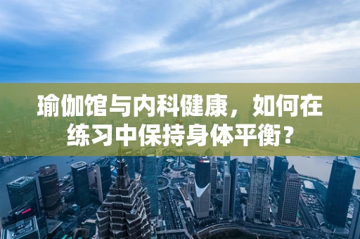 瑜伽馆与内科健康，如何在练习中保持身体平衡？